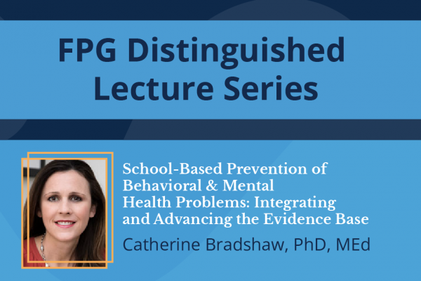 FPG Distinguished Lecture Series; photo of Catherine Bradshaw with talk title: School-based prevention of behavioral & mental health problems integrating and advancing the evidence base